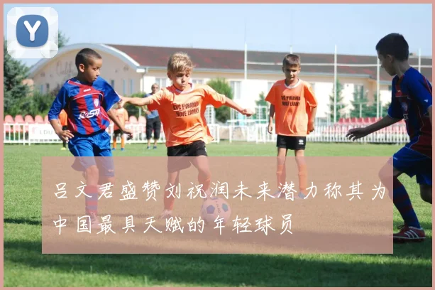 吕文君盛赞刘祝润未来潜力称其为中国最具天赋的年轻球员