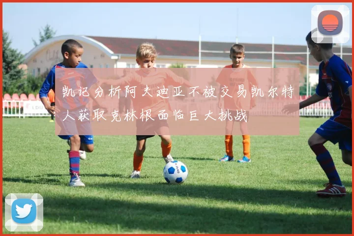 凯记分析阿夫迪亚不被交易凯尔特人获取克林根面临巨大挑战