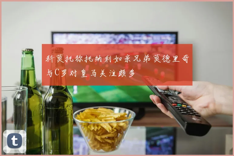 科莫托称托纳利如亲兄弟莫德里奇与C罗对皇马关注颇多