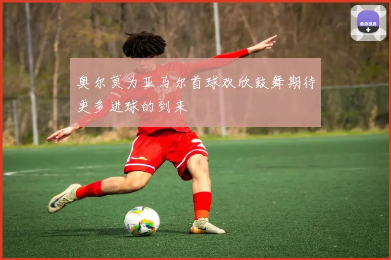 奥尔莫为亚马尔首球欢欣鼓舞期待更多进球的到来