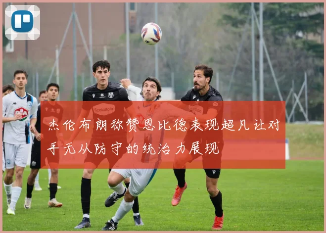 杰伦布朗称赞恩比德表现超凡让对手无从防守的统治力展现
