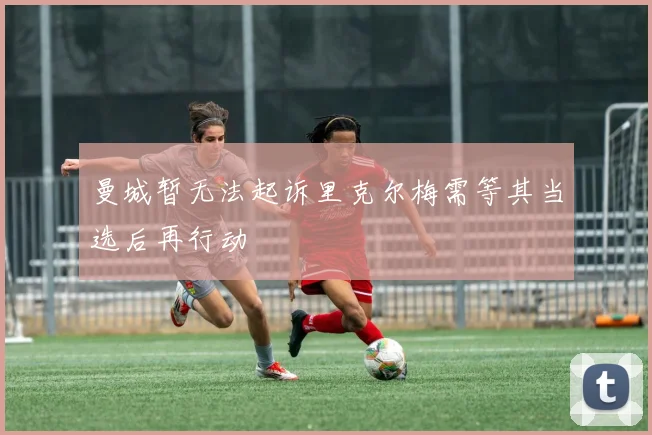 曼城暂无法起诉里克尔梅需等其当选后再行动