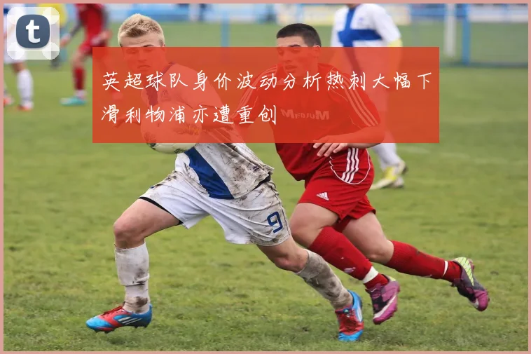 英超球队身价波动分析热刺大幅下滑利物浦亦遭重创