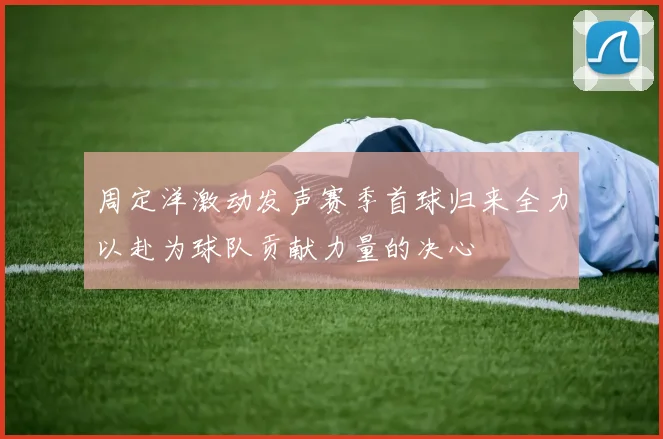 周定洋激动发声赛季首球归来全力以赴为球队贡献力量的决心