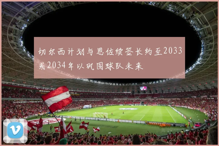 切尔西计划与恩佐续签长约至2033或2034年以巩固球队未来