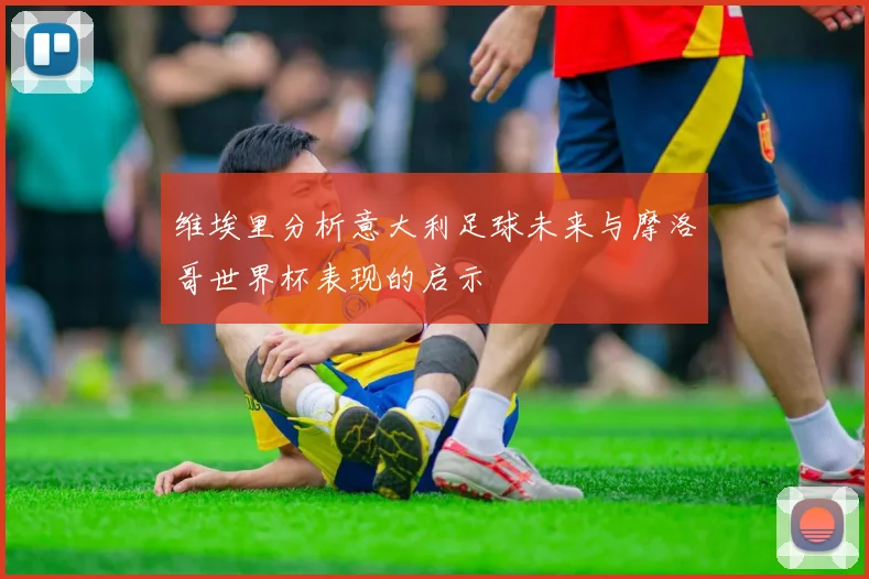 维埃里分析意大利足球未来与摩洛哥世界杯表现的启示
